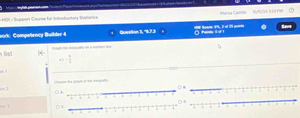 Mpl : mylab pearson.com Studest PayaHomework asps Phomeworkld=552232) 31 B questionld =1& fshed=false&cd=7. 
-HO1 - Support Course for Introductory Statistics Marisa Castillo 10/17/24 3:59 PM 
Save 
work: Competency Builder 4 Question 3, *9.7.3 HW Score: 8%, 2 of 25 points Points: 0 of 1 
list Graph the inequality on a number line
- 5/2 
on 1 
on 2 Choose the graph of the inequality.
□□ 3