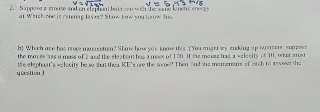 Suppose a mouse and an elephant both run with the same kinetic energy. 
a) Which one is running faster? Show how you know this. 
b) Which one has more momentum? Show how you know this. (You might try making up numbers: suppose 
the mouse has a mass of I and the elephant has a mass of 100. If the mouse had a velocity of 10, what must 
the elephant's velocity be so that their KE's are the same? Then find the morentum of each to answer the 
question )