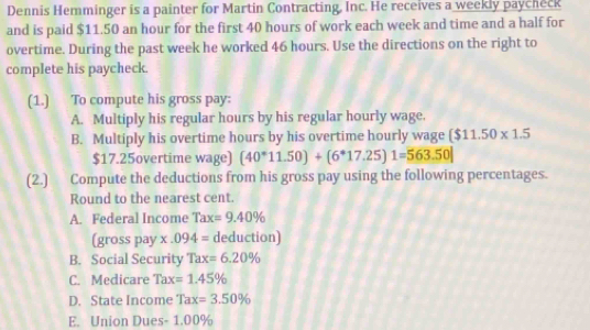 Dennis Hemminger is a painter for Martin Contracting. Inc. He receives a weekly paycheck 
and is paid $11.50 an hour for the first 40 hours of work each week and time and a half for 
overtime. During the past week he worked 46 hours. Use the directions on the right to 
complete his paycheck. 
(1.) To compute his gross pay: 
A. Multiply his regular hours by his regular hourly wage. 
B. Multiply his overtime hours by his overtime hourly wage ($11.50* 1.5
$17.25overtime wage) (40^*11.50)+(6^*17.25)1=563.50|
(2.) Compute the deductions from his gross pay using the following percentages. 
Round to the nearest cent. 
A. Federal Income Tax=9.40%
(gross pay x.094= deduction) 
B. Social Security Tax=6.20%
C. Medicare Tax=1.45%
D. State Income Tax=3.50%
E. Union Dues - 1.00%