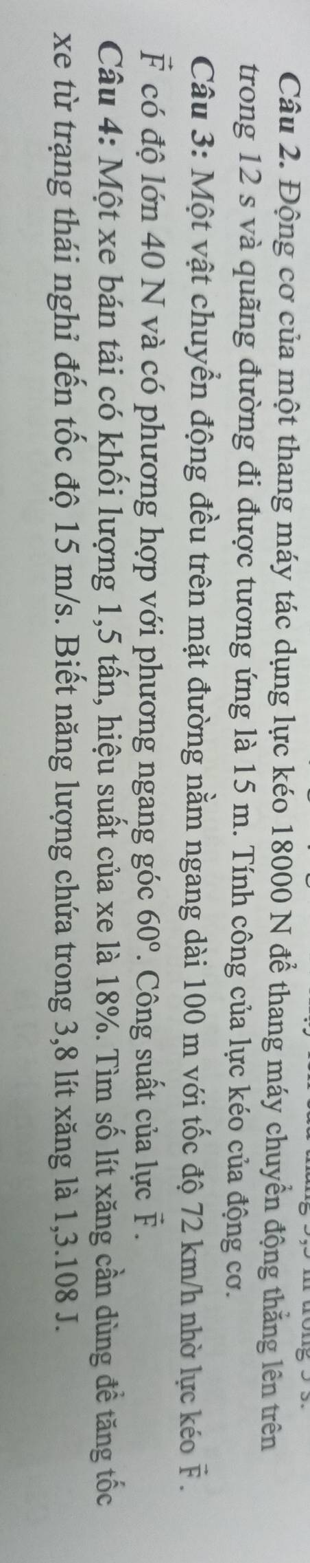 Động cơ của một thang máy tác dụng lực kéo 18000 N để thang máy chuyển động thẳng lên trên 
trong 12 s và quãng đường đi được tương ứng là 15 m. Tính công của lực kéo của động cơ. 
Câu 3: Một vật chuyển động đều trên mặt đường nằm ngang dài 100 m với tốc độ 72 km/h nhờ lực kéo vector F.
vector F có độ lớn 40 N và có phương hợp với phương ngang góc 60°. Công suất của lực vector F. 
Câu 4: Một xe bán tải có khối lượng 1, 5 tấn, hiệu suất của xe là 18%. Tìm số lít xăng cần dùng đề tăng tốc 
xe từ trạng thái nghỉ đến tốc độ 15 m/s. Biết năng lượng chứa trong 3, 8 lít xăng là 1, 3.108 J.