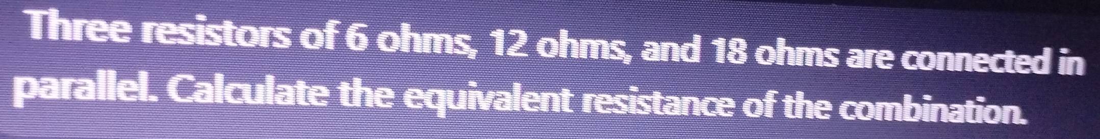 Three resistors of 6 ohms, 12 ohms, and 18 ohms are connected in 
parallel. Calculate the equivalent resistance of the combination.