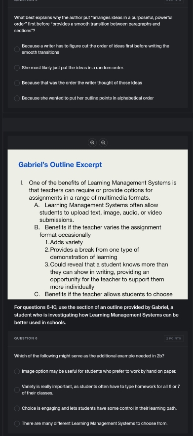 What best explains why the author put "arranges ideas in a purposeful, powerful
order" first before "provides a smooth transition between paragraphs and
sections"?
Because a writer has to figure out the order of ideas first before writing the
smooth transitions
She most likely just put the ideas in a random order.
Because that was the order the writer thought of those ideas
Because she wanted to put her outline points in alphabetical order
Gabriel's Outline Excerpt
I. One of the benefits of Learning Management Systems is
that teachers can require or provide options for
assignments in a range of multimedia formats.
A. Learning Management Systems often allow
students to upload text, image, audio, or vided
submissions.
B. Benefits if the teacher varies the assignment
format occasionally
1.Adds variety
2.Provides a break from one type of
demonstration of learning
3.Could reveal that a student knows more than
they can show in writing, providing an
opportunity for the teacher to support them
more individually
C. Benefits if the teacher allows students to choose
For questions 6-10 use the section of an outline provided by Gabriel, a
student who is investigating how Learning Management Systems can be
better used in schools.
QUESTION 6 2 POINT8
Which of the following might serve as the additional example needed in 2b?
Image option may be useful for students who prefer to work by hand on paper.
Varlety is really important, as students often have to type homework for all 6 or 7
of their classes.
Choice is engaging and lets students have some control in their learning path.
There are many different Learning Management Systems to choose from.