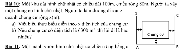 Một khu đất hình chữ nhật có chiều dài 100m, chiều rộng 80m. Người ta xây 
một chung cư hình chữ nhật. Người ta làm dường di xung 
quanh chung cư rộng x(m)
a) Viết biểu thức biểu diễn theo x diện tích của chung cư 
b) Nều chung cư có diện tích là 6300m^2 thì lồi di là bao 
nhiêu? 
Bài 11. Một mảnh vườn hinh chữ nhật có chiều rộng bằng a