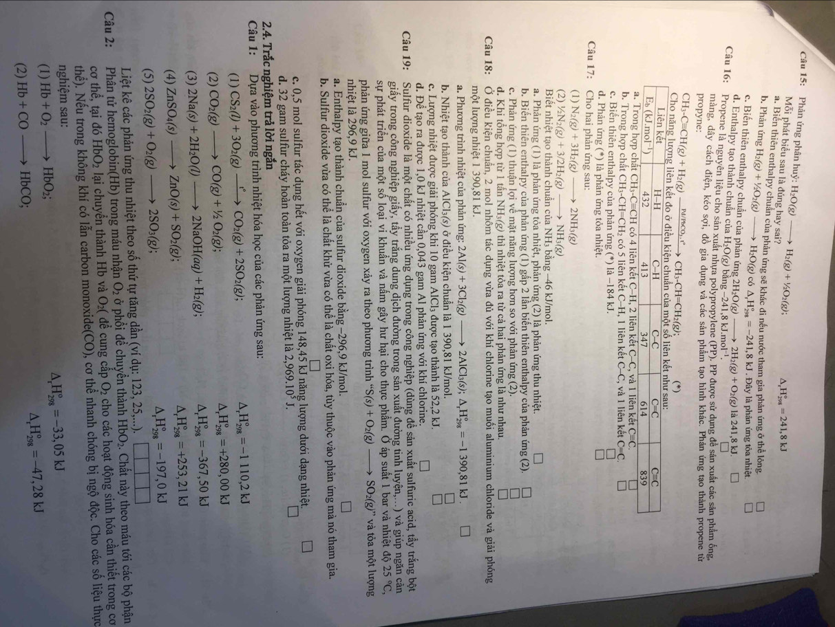 Phản ứng phân huỷ: H_2O(g)_  H_2(g)+1/2O_2(g); ^ H_(298)°=241,8kJ
Mỗi phát biểu sau là đúng hay sai?
a. Biển thiên enthalpy chuẩn của phản ứng sẽ khác đi nếu nước tham gia phản ứng ở thể lông
b. Phản ứng H_2(g)+1/2O_2(g) H_2O(g) có △ _rH_(298)°=-241,8kJ , Đây là phản ứng tỏa nhiệt.
c. Biến thiên enthalpy chuẩn của phản ứng 2H₂O(g) 2H_2(g)+O_2(g) là 241,8kJ
d. Enthalpy tạo thành chuẩn của B H_2O(g) bằng -241.8kJ. mol^(-1)
Câu 16: Propene là nguyên liệu cho sản xuất nhựa polypropylene (PP). PP được sử dụng đề sản xuất các sản phẩm ống
màng, dây cách điện, kéo SO
propyne: i, đồ gia dụng và các sản phẩm tạo hình khác. Phản ứng tạo thành propene từ
CH_3-Cequiv CH(g)+H_2(g) xrightarrow Pd/PbCO_3.t° CH_3-CH=CH_2(g); (^
Cho năng lượng liên kết đo ở điều kiện
b. Trong hợp chất CH_3-CH=CH_2 có 5 liên kết C-H 1 liên kết C-C,
c. Biến thiên enthalpy của phản ứng (*) là -184kJ. , và 1 liên kết C=C. □
d. Phản ứng (*) là phản ứng tỏa nhiệt.
Câu 17: Cho hai phản ứng sau:
(1) N_2(g)+3H_2(g)to 2NH_3(g)
(2) 1/2N_2(g)+3/2H_2(g)to NH_3(g)
Biết nhiệt tạo thành chuẩn của NH₃ bằng −46 kJ/mol.
a. Phản ứng (1) là phản ứng tỏa nhiệt, phản ứng (2) là phản ứng thu nhiệt.
b. Biến thiên enthalpy của phản ứng (1) gấp 2 lần biến thiên enthalpy của phản ứng (2)
c. Phản ứng (1) thuận lợi về mặt năng lượng hơn so với phản ứng (2).
d. Khi tổng hợp từ 1 tấn NH₃(g) thì nhiệt tỏa ra từ cả hai phản ứng là như nhau.
Câu 18: Ở điều Kiện chuẩn, 2 mol nhôm tác dụng vừa đủ với khí chlorine tạo muối aluminium chloride và giải phóng
một lượng nhiệt 1 390,81 kJ.
a. Phương trình nhiệt của phản ứng: 2Al(s)+3Cl_2(g)to 2AlCl_3(s);△ _rH_(298)°=-1390,81kJ □
b. Nhiệt tạo thành của AlCl_3(s) ở điều kiện chuẩn là 1 390,81 kJ/mol.
c. Lượng nhiệt được giải phóng khi 10 gam AlCl₃ được tạo thành là 52,2 kJ.
d. Để tạo ra được 1,0 kJ nhiệt cần 0,043 gam Al phản ứng với khí chlorine.
Câu 19: Sulfur dioxide là một chất có nhiều ứng dụng trong công nghiệp (dùng để sản xuất sulfuric acid, tầy trắng bột
giấy trong công nghiệp giấy, tầy trắng dung dịch đường trong sản xuất đường tinh luyện,...) và giúp ngăn cản
sự phát triển của một số loại vi khuẩn và nấm gây hư hại cho thực phẩm. Ở áp suất 1 bar và nhiệt độ 25°C,
phản ứng giữa 1 mol sulfur với oxygen xảy ra theo phương trình “ S(s)+O_2(g)to SO_2(g)' * và tỏa một lượng
nhiệt là 296,9 kJ.
a. Enthalpy tạo thành chuẩn của sulfur dioxide bằng −296,9 kJ/mol.
b. Sulfur dioxide vừa có thể là chất khử vừa có thể là chất oxi hóa, tùy thuộc vào phản ứng mà nó tham gia.
c. 0,5 mol sulfur tác dụng hết với oxygen giải phóng 148,45 kJ năng lượng dưới dạng nhiệt.
d. 32 gam sulfur cháy hoàn toàn tỏa ra một lượng nhiệt là 2,969.10^5J.
2.4. Trắc nghiệm trả lời ngắn
Câu 1: Dựa vào phương trình nhiệt hóa học của các phản ứng sau:
(1) CS_2(l)+3O_2(g)xrightarrow t°CO_2(g)+2SO_2(g);
^ _r^((circ)H_(298)°=-1110,2kJ
(2) CO_2)(g)to CO(g)+1/2O_2(g); D H_(298)°=+280,00kJ
(3) 2Na(s)+2H_2O(l)to 2NaOH(aq)+H_2(g); H_(298)°=-367,50kJ
(4) ZnSO_4(s)to ZnO(s)+SO_2(g); D H_(298)°=+253,21kJ
(5) 2SO_2(g)+O_2(g)to 2SO_3(g);
D, H_(298)°=-197,0kJ
Liệt kê các phản ứng thu nhiệt theo số thứ tự tăng dần (ví dụ: 123, 25,...). ||
Câu 2: Phân tử hemoglobin(Hb) trong máu nhận O_2 ở phổi để chuyền thành HbO_2. Chất này theo máu tới các bộ phận
cơ thể, tại đó HbO_2 lại chuyển thành Hb và O₂( để cung cấp O_2 cho các hoạt động sinh hóa cần thiết trong cơ
thể). Nếu trong không khí có lẫn carbon monoxide(CO), cơ thể nhanh chóng bị ngộ độc. Cho các số liệu thực
nghiệm sau:
(1) Hb+O_2to HbO_2;
△ _rH_(298)°=-33,05kJ
(2) Hb+COto HbCO; △ _rH_(298)°=-47,28kJ