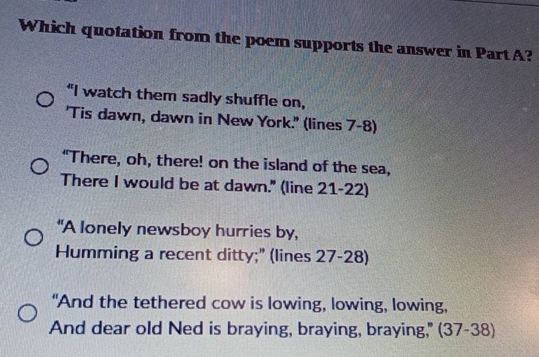 Which quotation from the poem supports the answer in Part A? 
"I watch them sadly shuffle on, 
'Tis dawn, dawn in New York.' (lines 7-8) 
"There, oh, there! on the island of the sea, 
There I would be at dawn." (line 21-22) 
"A lonely newsboy hurries by, 
Humming a recent ditty;" (lines 27 -28) 
"And the tethered cow is lowing, lowing, lowing, 
And dear old Ned is braying, braying, braying," (37-38)