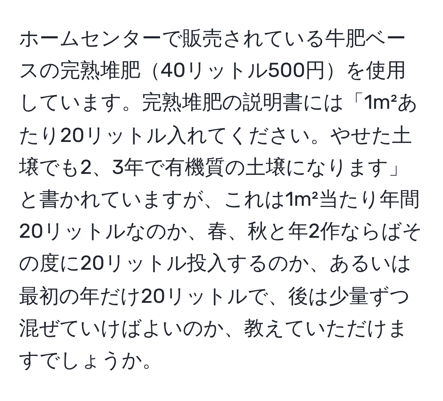 ホームセンターで販売されている牛肥ベースの完熟堆肥40リットル500円を使用しています。完熟堆肥の説明書には「1m²あたり20リットル入れてください。やせた土壌でも2、3年で有機質の土壌になります」と書かれていますが、これは1m²当たり年間20リットルなのか、春、秋と年2作ならばその度に20リットル投入するのか、あるいは最初の年だけ20リットルで、後は少量ずつ混ぜていけばよいのか、教えていただけますでしょうか。