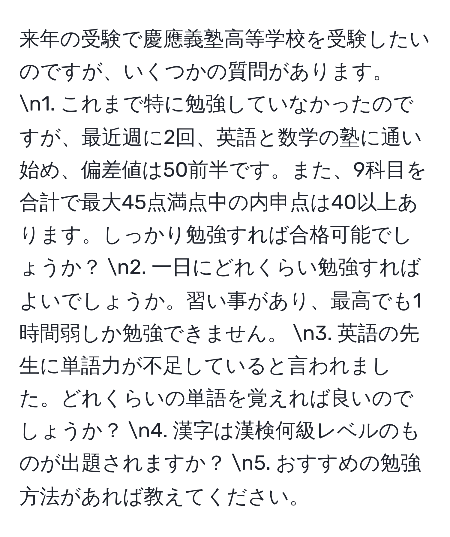 来年の受験で慶應義塾高等学校を受験したいのですが、いくつかの質問があります。 n1. これまで特に勉強していなかったのですが、最近週に2回、英語と数学の塾に通い始め、偏差値は50前半です。また、9科目を合計で最大45点満点中の内申点は40以上あります。しっかり勉強すれば合格可能でしょうか？ n2. 一日にどれくらい勉強すればよいでしょうか。習い事があり、最高でも1時間弱しか勉強できません。 n3. 英語の先生に単語力が不足していると言われました。どれくらいの単語を覚えれば良いのでしょうか？ n4. 漢字は漢検何級レベルのものが出題されますか？ n5. おすすめの勉強方法があれば教えてください。