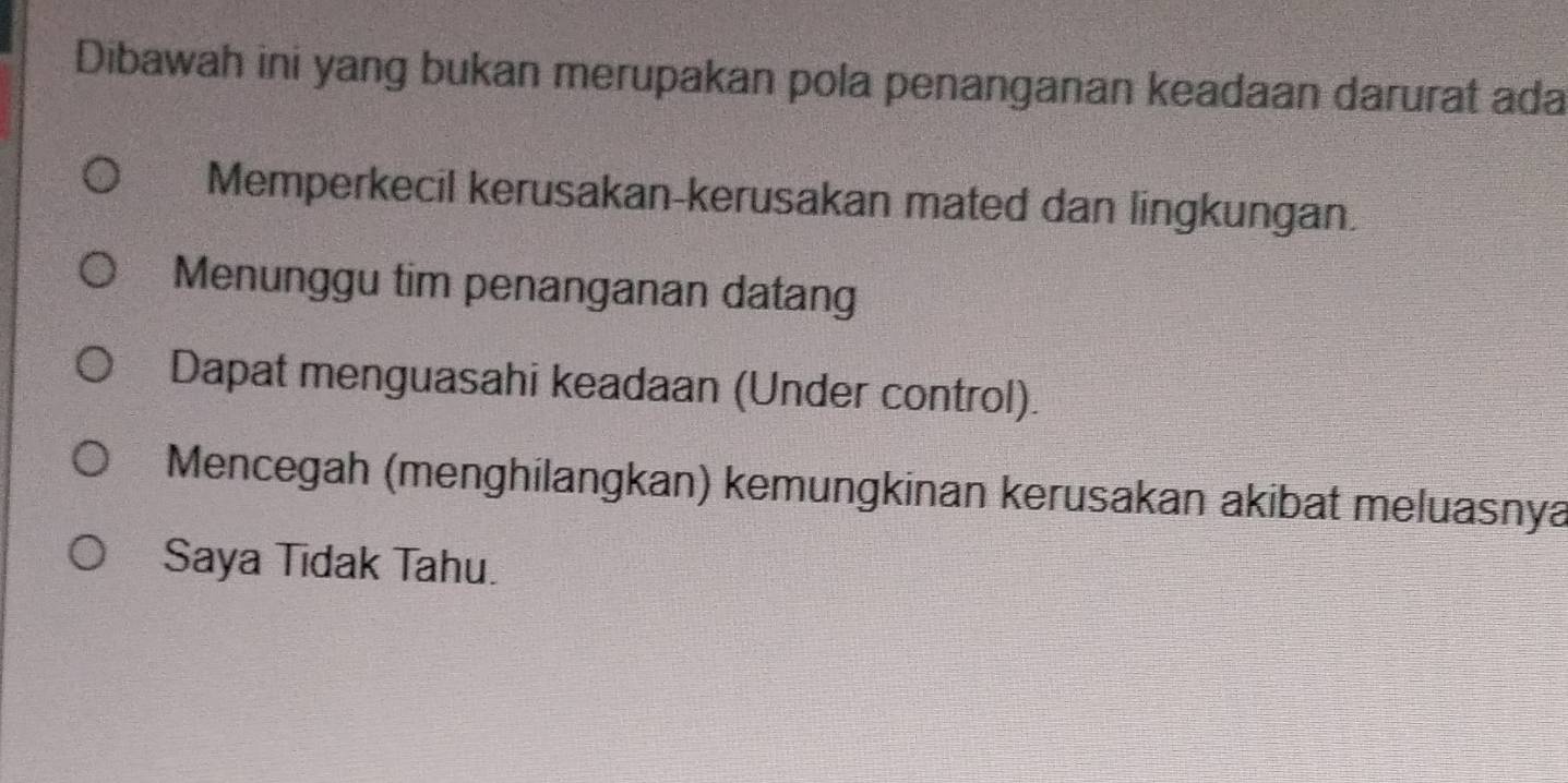 Dibawah ini yang bukan merupakan pola penanganan keadaan darurat ada
Memperkecil kerusakan-kerusakan mated dan lingkungan.
Menunggu tim penanganan datang
Dapat menguasahi keadaan (Under control).
Mencegah (menghilangkan) kemungkinan kerusakan akibat meluasnya
Saya Tidak Tahu.