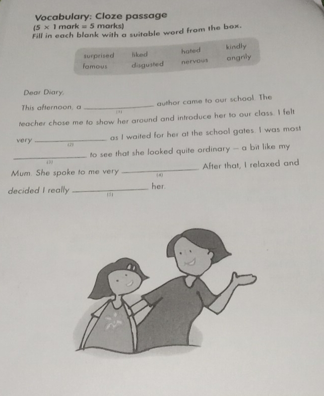 Vocabulary: Cloze passage
(5* 1mark=5m arks)
Fill in each blank with a suitable word from the box.
surprised liked hated kindly
fomous disgusted nervous angrily
Dear Diary,
This afternoon, a _author came to our school. The
'
teacher chose me to show her around and introduce her to our class. I felt
as I waited for her at the school gates. I was most
very _(2)
_to see that she looked quite ordinary - a bit like my 
(3)
Mum. She spoke to me very _(4) After that, I relaxed and
her
decided I really _5