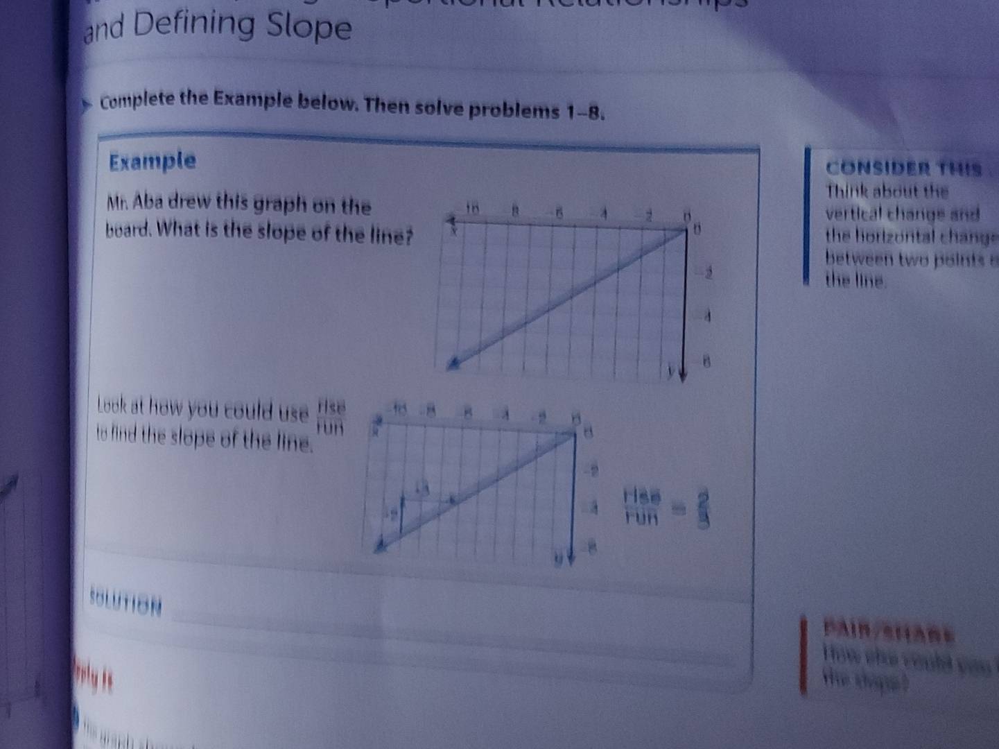 and Defining Slope
_
Complete the Example below. Then solve problems 1-8.
Example CONSIDER THIS
Think about the
Mr. Aba drew this graph on the
vertical change and
board. What is the slope of the line?the horizontal chang 
between two points .
the line.
Look at how you could use frac Hse overline H
to find the slope of the line.
 HSS/FUH = 2/3 
_
SOLUTION
_
C A i  e     
__
How chú could về .
He tháạ