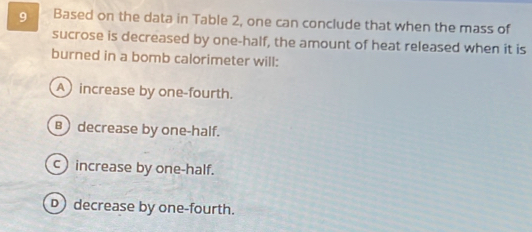 Based on the data in Table 2, one can conclude that when the mass of
sucrose is decreased by one-half, the amount of heat released when it is
burned in a bomb calorimeter will:
A) increase by one-fourth.
B decrease by one-half.
c increase by one-half.
D decrease by one-fourth.