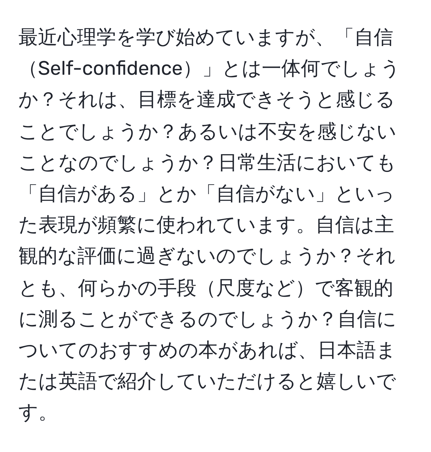 最近心理学を学び始めていますが、「自信Self-confidence」とは一体何でしょうか？それは、目標を達成できそうと感じることでしょうか？あるいは不安を感じないことなのでしょうか？日常生活においても「自信がある」とか「自信がない」といった表現が頻繁に使われています。自信は主観的な評価に過ぎないのでしょうか？それとも、何らかの手段尺度などで客観的に測ることができるのでしょうか？自信についてのおすすめの本があれば、日本語または英語で紹介していただけると嬉しいです。