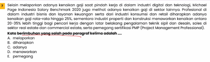 Selain melaporkan adanya kenaikan gaji saat pindah kerja di dalam industri digital dan teknologi, Michael
Page Indonesia Salary Benchmark 2020 juga melihat adanya kenaikan gaji di sektor lainnya. Profesional di
dalam industri bisnis dan layanan keuangan serta dari industri konsumsi dan retail diharapkan adanya
kenaikan gaji rata-rata hingga 25%, sementara industri properti dan konstruksi menawarkan kenaikan antara
20-35% lebih tinggi bagi pencari kerja dengan latar belakang pengalaman teknik sipil dan desain, sales di
sektor real estate dan commercial estate, serta pemegang sertifikasi PMP (Project Management Professional).
Kata berimbuhan yang salah pada paragraf kelima adalah ....
A. melaporkan
B. diharapkan
C. adanya
D. menawarkan
E. pemegang