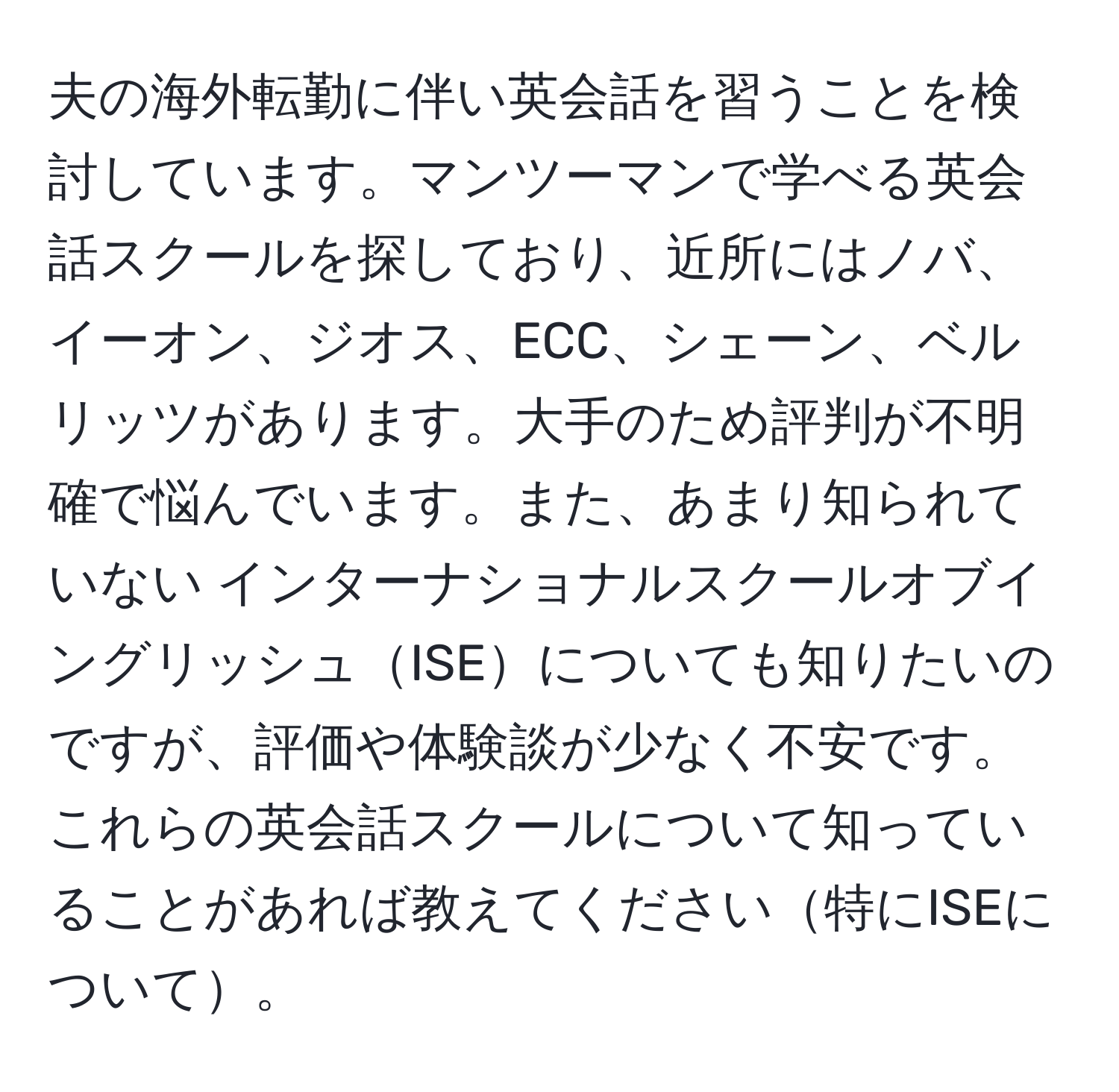 夫の海外転勤に伴い英会話を習うことを検討しています。マンツーマンで学べる英会話スクールを探しており、近所にはノバ、イーオン、ジオス、ECC、シェーン、ベルリッツがあります。大手のため評判が不明確で悩んでいます。また、あまり知られていない インターナショナルスクールオブイングリッシュISEについても知りたいのですが、評価や体験談が少なく不安です。これらの英会話スクールについて知っていることがあれば教えてください特にISEについて。