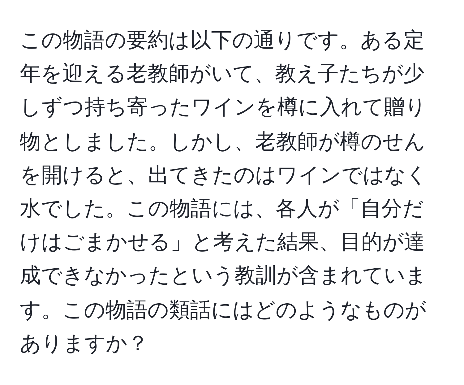 この物語の要約は以下の通りです。ある定年を迎える老教師がいて、教え子たちが少しずつ持ち寄ったワインを樽に入れて贈り物としました。しかし、老教師が樽のせんを開けると、出てきたのはワインではなく水でした。この物語には、各人が「自分だけはごまかせる」と考えた結果、目的が達成できなかったという教訓が含まれています。この物語の類話にはどのようなものがありますか？