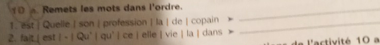 0 . Remets les mots dans l'ordre._ 
1. est | Quelle | son | profession | la | de | copain_ 
2. fait__ est qu' l có elle | vie | la | dans 
a l'activité 10 a