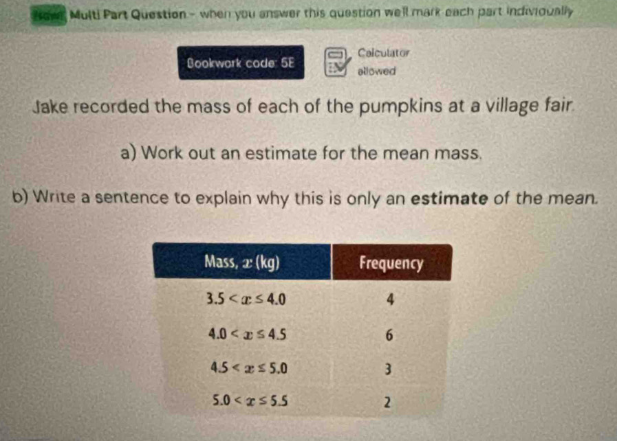 Bowe Multi Part Question - when you answer this question we'll mark each part indivioually
Colculator
Bookwork code: 5E allowed
Jake recorded the mass of each of the pumpkins at a village fair.
a) Work out an estimate for the mean mass.
b) Write a sentence to explain why this is only an estimate of the mean.