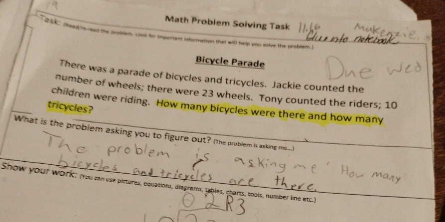 Math Probiem Soiving Task 
e Sa (heed re read the problem. Look for important information that will help you solve the problem. 
Bicycle Parade 
There was a parade of bicycles and tricycles. Jackie counted the 
number of wheels; there were 23 wheels. Tony counted the riders; 10
children were riding. How many bicycles were there and how many 
tricycles? 
What is the problem asking you to figure out? (The problem is asking me) 
Show your work: (You can use pictures, equations, diagrams, tables, charts, tools, number line etc.) 
_