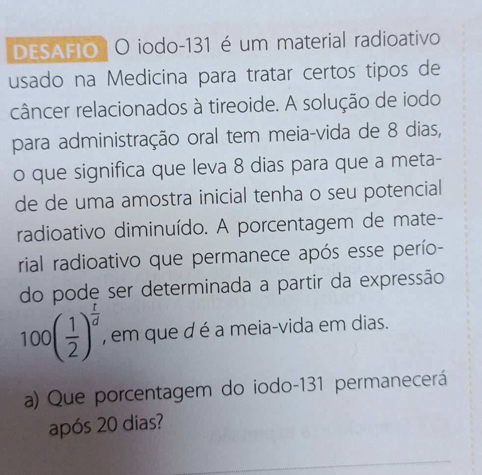 DESAFIO O iodo-131 é um material radioativo 
usado na Medicina para tratar certos tipos de 
câncer relacionados à tireoide. A solução de iodo 
para administração oral tem meia-vida de 8 dias, 
o que significa que leva 8 dias para que a meta- 
de de uma amostra inicial tenha o seu potencial 
radioativo diminuído. A porcentagem de mate- 
rial radioativo que permanece após esse perío- 
do pode ser determinada a partir da expressão
100( 1/2 )^ t/d  , em que d é a meia-vida em dias. 
a) Que porcentagem do iodo- 131 permanecerá 
após 20 dias? 
_