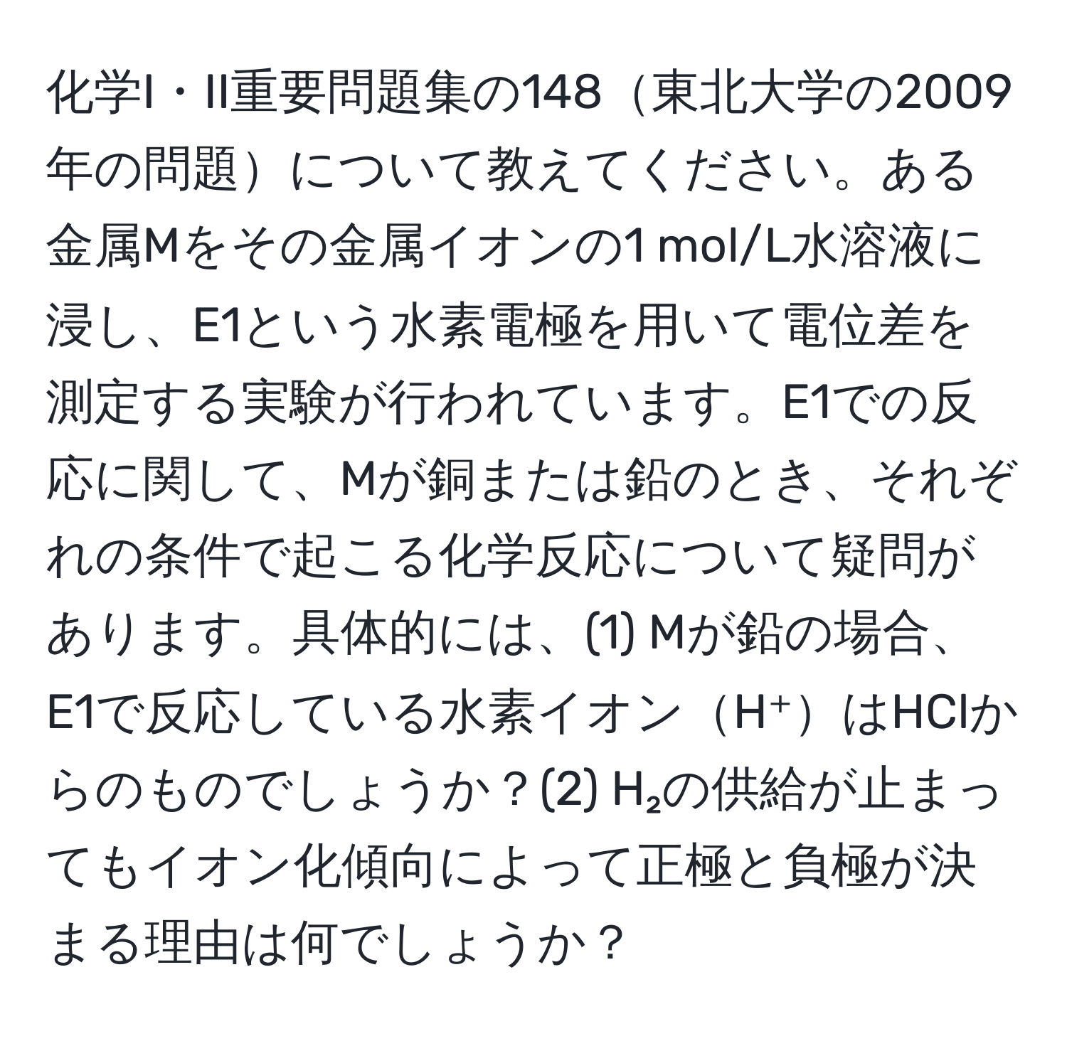 化学I・II重要問題集の148東北大学の2009年の問題について教えてください。ある金属Mをその金属イオンの1 mol/L水溶液に浸し、E1という水素電極を用いて電位差を測定する実験が行われています。E1での反応に関して、Mが銅または鉛のとき、それぞれの条件で起こる化学反応について疑問があります。具体的には、(1) Mが鉛の場合、E1で反応している水素イオンH⁺はHClからのものでしょうか？(2) H₂の供給が止まってもイオン化傾向によって正極と負極が決まる理由は何でしょうか？