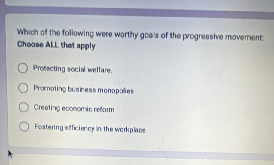 Which of the following were worthy goals of the progressive movement:
Choose ALL that apply
Protecting social welfare,
Promoting business monopolies
Creating economic reform
Fostering efficiency in the workplace