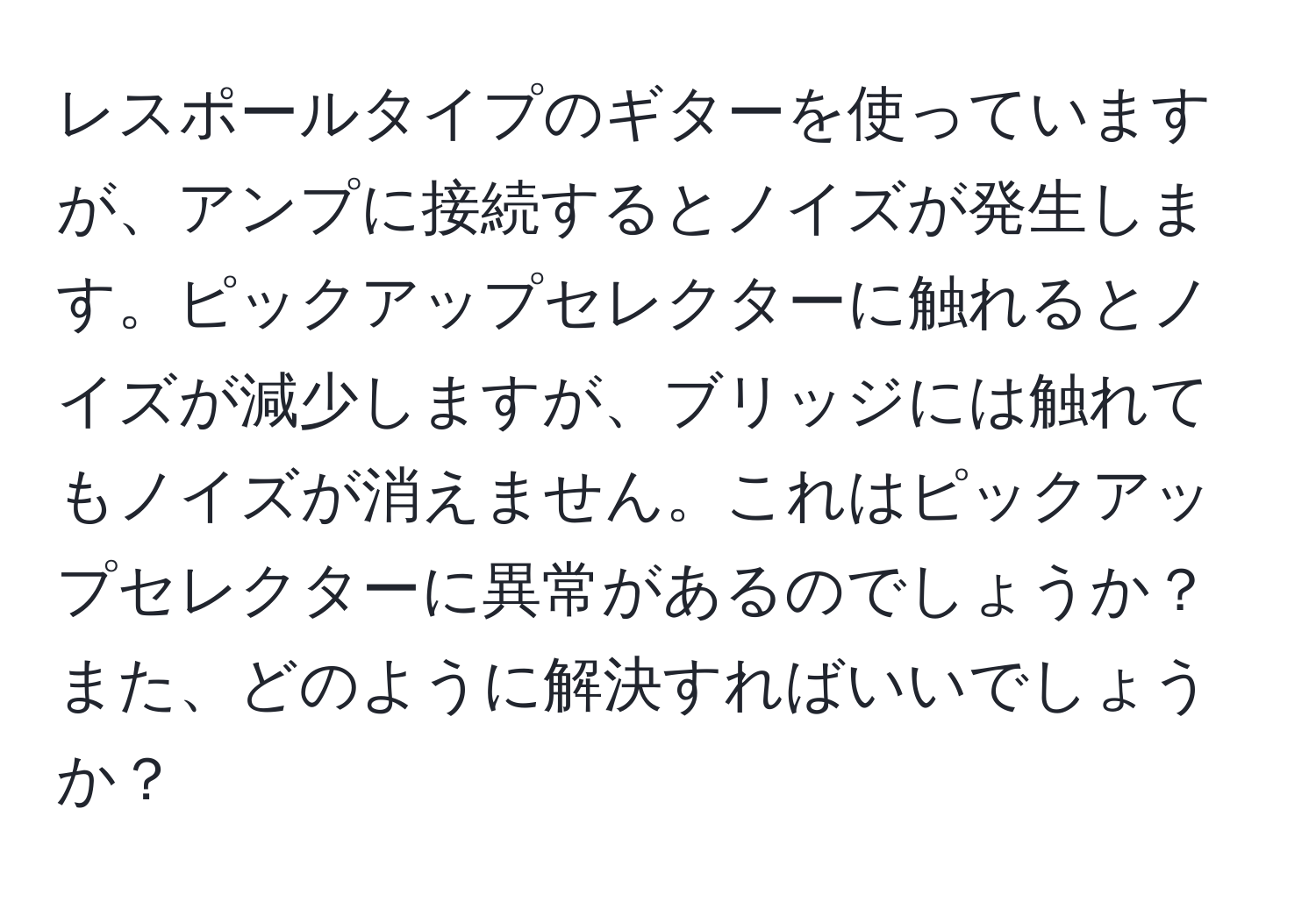 レスポールタイプのギターを使っていますが、アンプに接続するとノイズが発生します。ピックアップセレクターに触れるとノイズが減少しますが、ブリッジには触れてもノイズが消えません。これはピックアップセレクターに異常があるのでしょうか？また、どのように解決すればいいでしょうか？