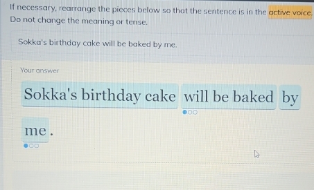 If necessary, rearrange the pieces below so that the sentence is in the active voice. 
Do not change the meaning or tense. 
Sokka's birthday cake will be baked by me. 
Your answer 
Sokka's birthday cake will be baked by 
me . 
□□