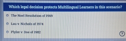 Which legal decision protects Multilingual Learners in this scenario?
The Noel Resolution of 1969
Lau v. Nichols of 1974
Plyler v. Doe of 1982
?