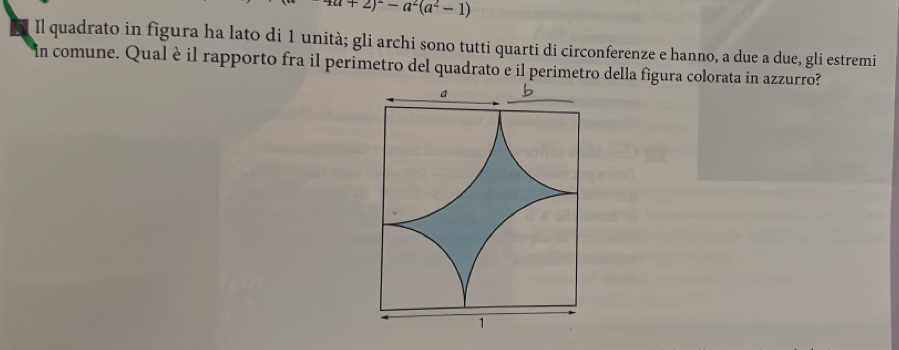 4a+2)^2-a^2(a^2-1)
Il quadrato in figura ha lato di 1 unità; gli archi sono tutti quarti di circonferenze e hanno, a due a due, gli estremi 
in comune. Qual è il rapporto fra il perimetro del quadrato e il perimetro della figura colorata in azzurro?