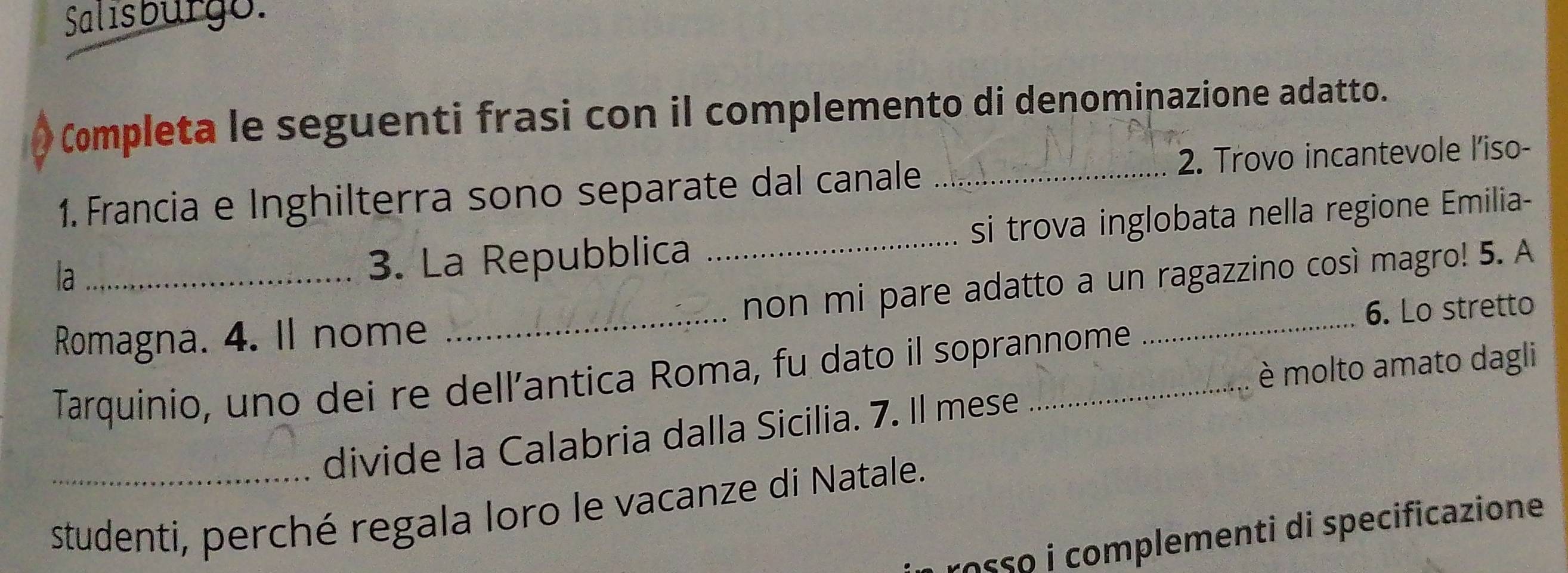 Salısbürgo. 
Completa le seguenti frasi con il complemento di denominazione adatto. 
1. Francia e Inghilterra sono separate dal canale _2. Trovo incantevole l'iso- 
la 
3. La Repubblica _si trova inglobata nella regione Emilia- 
Romagna. 4. Il nome _non mi pare adatto a un ragazzino così magro! 5. A 
6. Lo stretto 
è molto amato dagli 
Tarquinio, uno dei re dell’antica Roma, fu dato il soprannome 
divide la Calabria dalla Sicilia. 7. Il mese 
_studenti, perché regala loro le vacanze di Natale. 
osso i complementi di specificazione