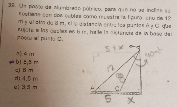 Un poste de alumbrado público, para que no se incline se
sostiene con dos cables como muestra la figura, uno de 12
m y el otro de 8 m, si la distancia entre los puntos A y C, que
sujeta a los cables es 5 m, halle la distancia de la base del
poste al punto C.
a) 4 m
b) 5,5 m
c) 6 m
d) 4,5 m
e) 3,5 m