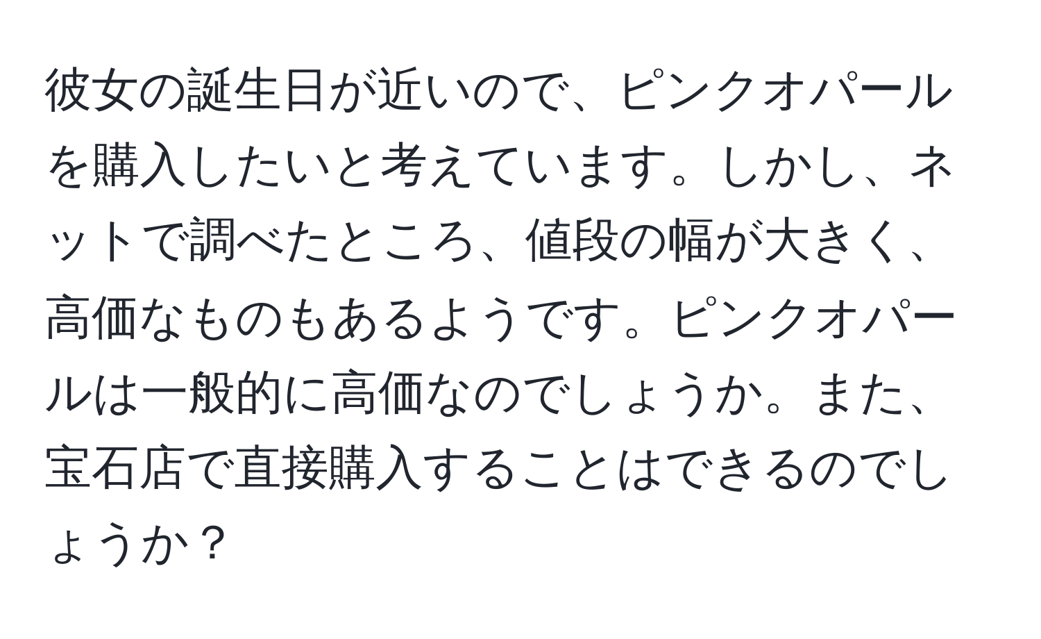 彼女の誕生日が近いので、ピンクオパールを購入したいと考えています。しかし、ネットで調べたところ、値段の幅が大きく、高価なものもあるようです。ピンクオパールは一般的に高価なのでしょうか。また、宝石店で直接購入することはできるのでしょうか？