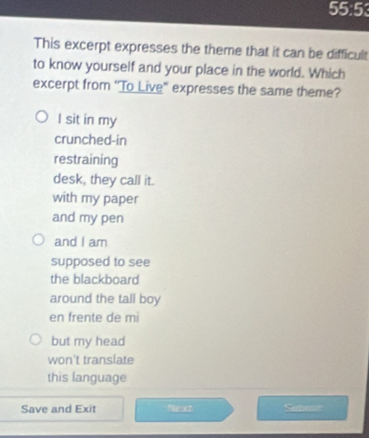 55:5
This excerpt expresses the theme that it can be difficult
to know yourself and your place in the world. Which
excerpt from 'To Live" expresses the same theme?
I sit in my
crunched-in
restraining
desk, they call it.
with my paper
and my pen
and I am
supposed to see
the blackboard
around the tall boy
en frente de mi
but my head
won't translate
this language
Save and Exit Nexs Sebran