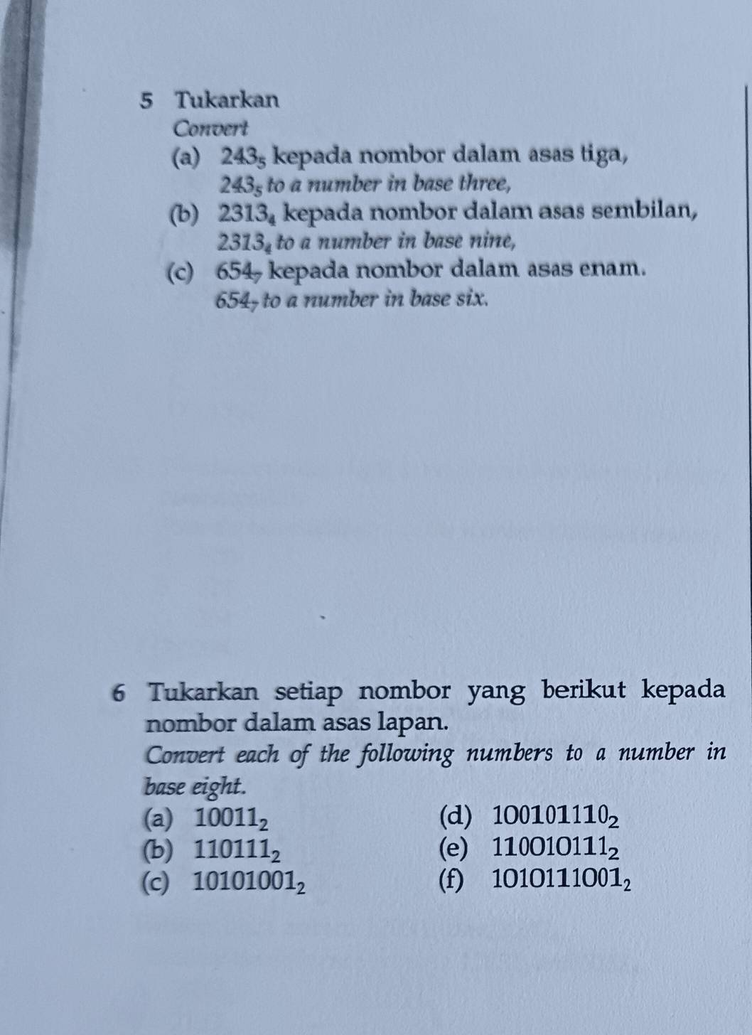 Tukarkan 
Convert 
(a) 2435 kepada nombor dalam asas tiga,
2435 to a number in base three, 
(b) 2 2313_4 kepada nombor dalam asas sembilan, 
2 313_4 to a number in base nine, 
(c) 654 kepada nombor dalam asas enam.
654 - to a number in base six. 
6 Tukarkan setiap nombor yang berikut kepada 
nombor dalam asas lapan. 
Convert each of the following numbers to a number in 
base eight. 
(a) 10011_2 (d) 100101110_2
(b) 110111_2 (e) 110010111_2
(c) 10101001_2 (f) 1010111001_2