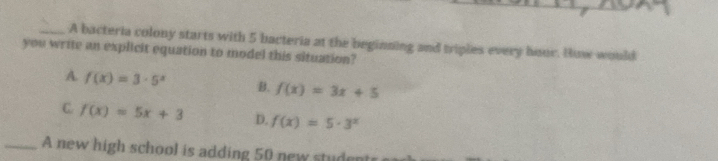 A bacteria colony starts with 5 bacteria at the beginning and triples every hour. How would
you write an explicit equation to model this situation?
A. f(x)=3· 5^x B. f(x)=3x+5
C f(x)=5x+3 D. f(x)=5· 3^x
_A new high school is adding 50 new studen