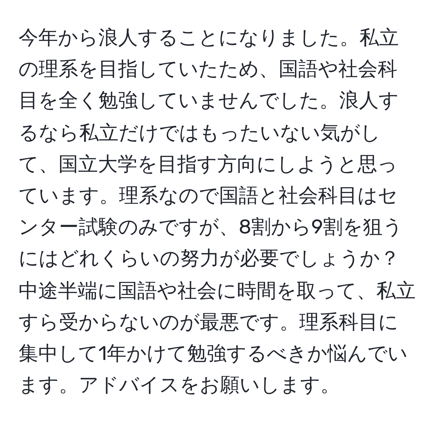 今年から浪人することになりました。私立の理系を目指していたため、国語や社会科目を全く勉強していませんでした。浪人するなら私立だけではもったいない気がして、国立大学を目指す方向にしようと思っています。理系なので国語と社会科目はセンター試験のみですが、8割から9割を狙うにはどれくらいの努力が必要でしょうか？中途半端に国語や社会に時間を取って、私立すら受からないのが最悪です。理系科目に集中して1年かけて勉強するべきか悩んでいます。アドバイスをお願いします。