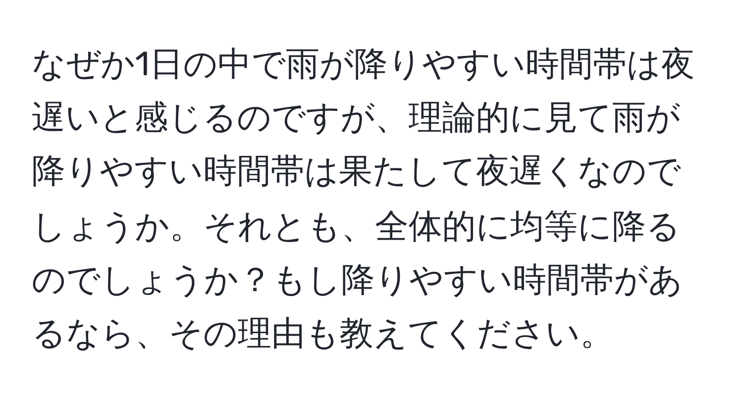 なぜか1日の中で雨が降りやすい時間帯は夜遅いと感じるのですが、理論的に見て雨が降りやすい時間帯は果たして夜遅くなのでしょうか。それとも、全体的に均等に降るのでしょうか？もし降りやすい時間帯があるなら、その理由も教えてください。