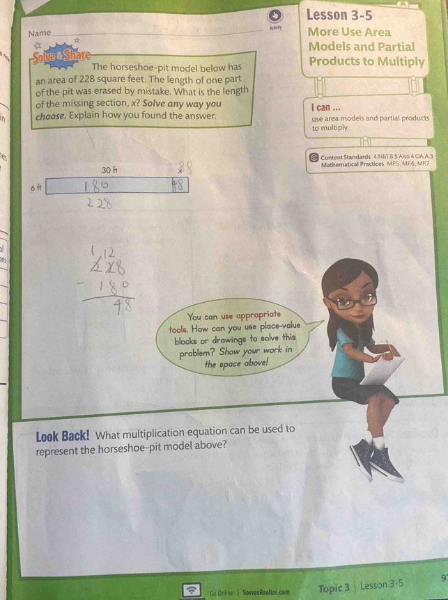 Lesson 3-5 
Name Activity More Use Area 
☆ 
Models and Partial 
Solve & Share Products to Multiply 
The horseshoe-pit model below has 
an area of 228 square feet. The length of one part 
of the pit was erased by mistake. What is the length 
of the missing section, x? Solve any way you I can ... 
in choose. Explain how you found the answer. use area models and partial products 
to multiply. 
es 
Content Standards 4.NBT.B.5 Also 4.OA.A.3
30 ft Mathematical Practices MP.5, MP.6, MP.7 
6 f 
nd 
You can use appropriate 
tools. How can you use place-value 
blocks or drawings to solve this 
problem? Show your work in 
the space above! 
Look Back! What multiplication equation can be used to 
represent the horseshoe-pit model above? 
Go Online L SavvasRealize.com Topic 3 Lesson 3-5 9°
