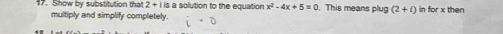 Show by substitution that 2+i i is a solution to the equation x^2-4x+5=0. This means plug (2+i) in for x then 
multiply and simplify completely.