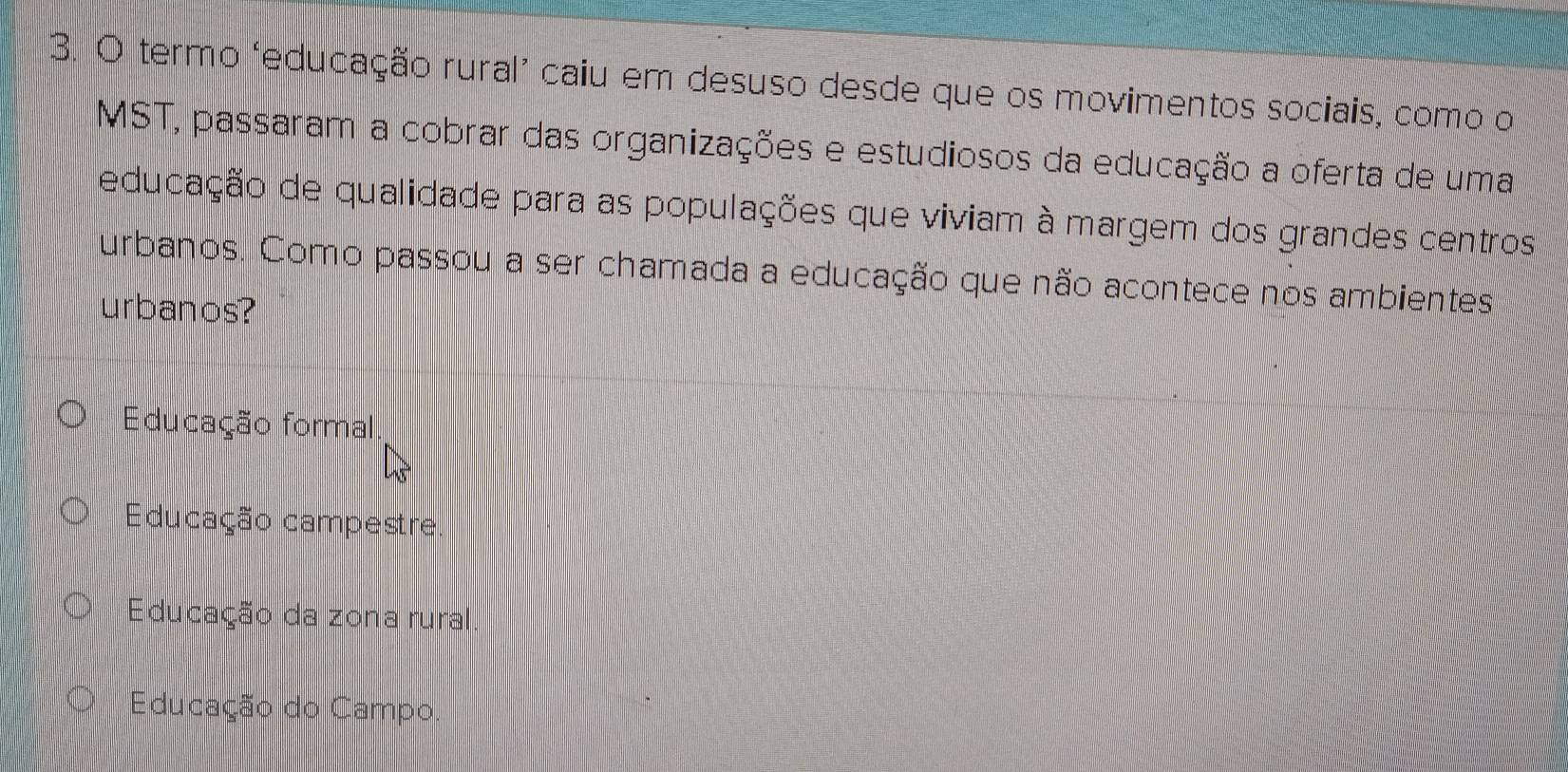 termo ‘educação rural’ caiu em desuso desde que os movimentos sociais, como o
MST, passaram a cobrar das organizações e estudiosos da educação a oferta de uma
educação de qualidade para as populações que viviam à margem dos grandes centros
urbanos. Como passou a ser chamada a educação que não acontece nos ambientes
urbanos?
Educação formal
Educação campestre.
Educação da zona rural
Educação do Campo.