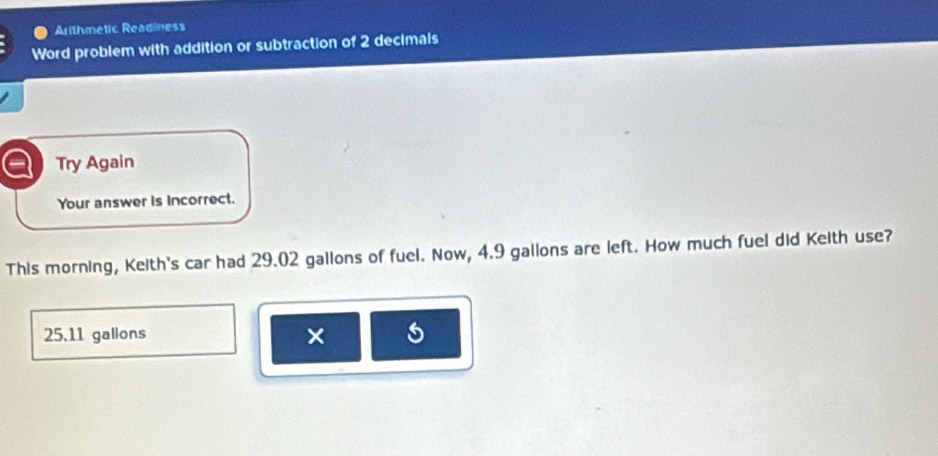 Arithmetic Readiness 
Word problem with addition or subtraction of 2 decimals 
Try Again 
Your answer is incorrect. 
This morning, Keith's car had 29.02 gallons of fuel. Now, 4.9 gallons are left. How much fuel did Keith use?
25.11 gallons ×