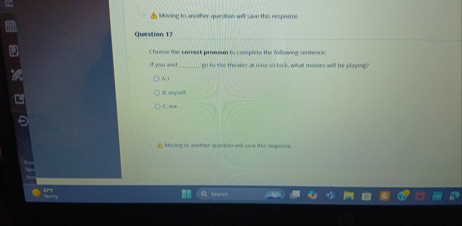 Moving to another question will save this response.
Question 17
Choose the correct pronoun to complete the following sentence:
If you and _go to the theater at nie o'clock, what movies will be playing?
A. 1
B. myself
C. me
A Moving to another question will save this response.
Priv
tor
Acc
67°F
Sunny Search