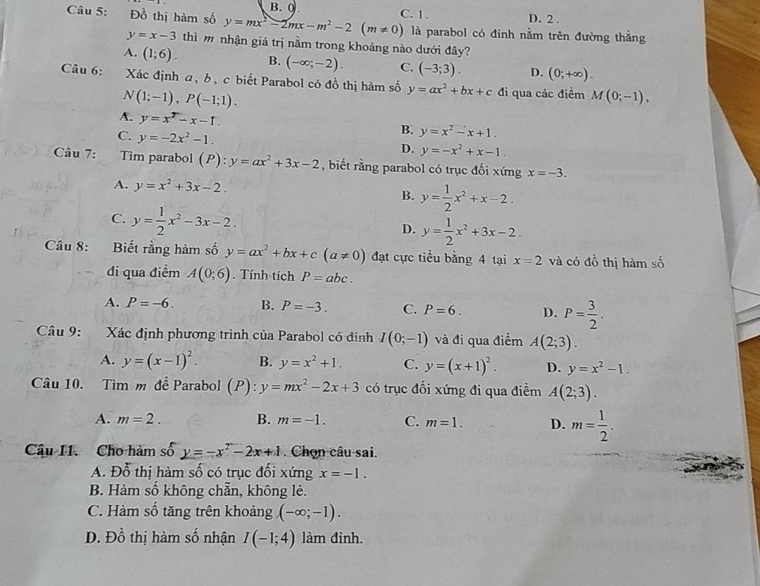 B. 0.
Câu 5: Đồ thị hàm số y=mx^2-2mx-m^2-2(m!= 0) C. 1. D. 2 .
là parabol có đinh nằm trên đường thẳng
y=x-3 thì m nhận giá trị nằm trong khoảng nào dưới đây?
A. (1;6).
B. (-∈fty ;-2). C. (-3;3). D. (0;+∈fty ).
Câu 6: Xác định a, b, c biết Parabol có đồ thị hàm số y=ax^2+bx+c đi qua các điểm M(0;-1),
N(1;-1),P(-1;1).
A. y=x^2-x-1.
B. y=x^2-x+1.
C. y=-2x^2-1. D. y=-x^2+x-1.
Câu 7: Tim parabol (P):y=ax^2+3x-2 , biết rằng parabol có trục đối xứng x=-3.
A. y=x^2+3x-2. B. y= 1/2 x^2+x-2.
C. y= 1/2 x^2-3x-2.
D. y= 1/2 x^2+3x-2.
Câu 8: Biết rằng hàm số y=ax^2+bx+c(a!= 0) đạt cực tiểu bằng 4 tại x=2 và có đồ thị hàm số
đi qua điểm A(0;6). Tính tích P=abc.
A. P=-6. B. P=-3. C. P=6. D. P= 3/2 .
Câu 9: Xác định phương trình của Parabol có đinh I(0;-1) và đi qua điểm A(2;3).
A. y=(x-1)^2. B. y=x^2+1. C. y=(x+1)^2. D. y=x^2-1.
Câu 10. Tìm m đề Parabol (P):y=mx^2-2x+3 có trục đối xứng đi qua điểm A(2;3).
A. m=2. B. m=-1. C. m=1.
D. m= 1/2 .
Câu I1. Cho hàm số f y=-x^2-2x+1. Chọn câu sai.
A. Đỗ thị hàm số có trục đối xứng x=-1.
B. Hàm số không chẵn, không lẻ.
C. Hàm số tăng trên khoảng (-∈fty ;-1).
D. Đồ thị hàm số nhận I(-1;4) làm đinh.