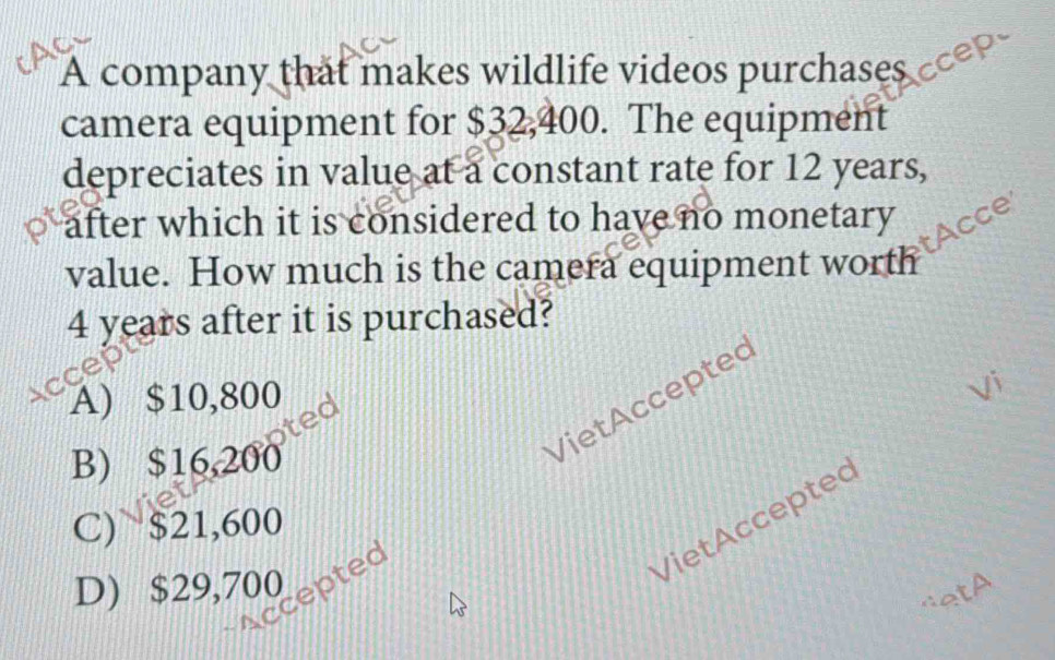 A company that makes wildlife videos purchases cp
camera equipment for $32,400. The equipment
depreciates in value at a constant rate for 12 years,
after which it is considered to have no monetary
tAcce
value. How much is the camera equipment worth
4 years after it is purchased?
a
A) $10,800
Vi
ted
B) $16,200
ccepted Viet Accepteς
VietAcceptec
C) $21,600
D) $29,700
A