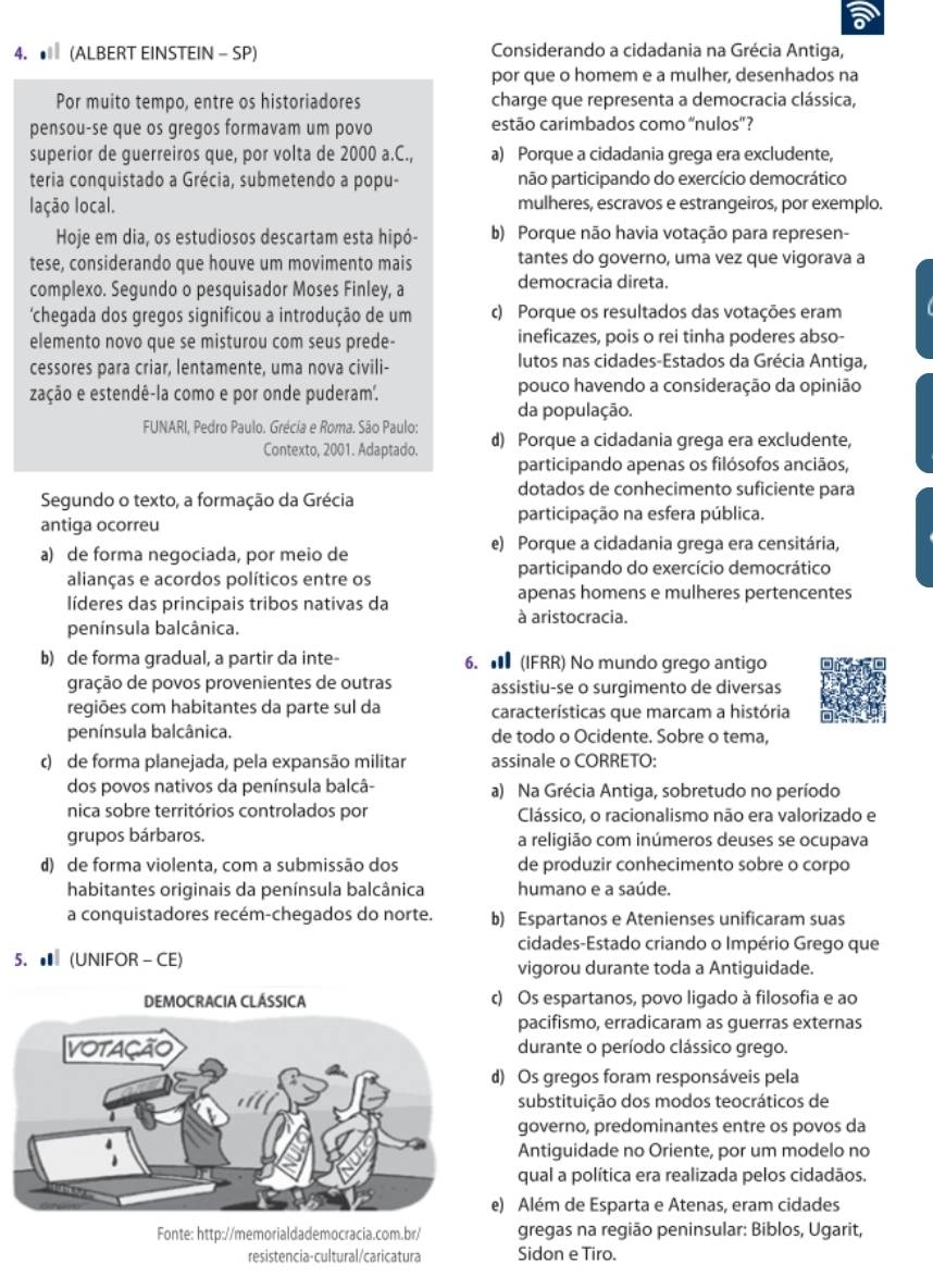 a
4.  (ALBERT EINSTEIN - SP) Considerando a cidadania na Grécia Antiga,
por que o homem e a mulher, desenhados na
Por muito tempo, entre os historiadores charge que representa a democracia clássica,
pensou-se que os gregos formavam um povo estão carimbados como “nulos'?
superior de guerreiros que, por volta de 2000 a.C., a) Porque a cidadania grega era excludente,
teria conquistado a Grécia, submetendo a popu- não participando do exercício democrático
lação local. mulheres, escravos e estrangeiros, por exemplo.
Hoje em dia, os estudiosos descartam esta hipó- b) Porque não havia votação para represen-
tese, considerando que houve um movimento mais tantes do governo, uma vez que vigorava a
complexo. Segundo o pesquisador Moses Finley, a democracia direta.
'chegada dos gregos significou a introdução de um c) Porque os resultados das votações eram
elemento novo que se misturou com seus prede- ineficazes, pois o rei tinha poderes abso-
cessores para criar, lentamente, uma nova civili- lutos nas cidades-Estados da Grécia Antiga,
zação e estendê-la como e por onde puderam. pouco havendo a consideração da opinião
da população.
FUNARI, Pedro Paulo. Grécia e Roma. São Paulo:
Contexto, 2001. Adaptado. d) Porque a cidadania grega era excludente,
participando apenas os filósofos anciãos,
dotados de conhecimento suficiente para
Segundo o texto, a formação da Grécia
participação na esfera pública.
antiga ocorreu
e) Porque a cidadania grega era censitária,
a) de forma negociada, por meio de
alianças e acordos políticos entre os participando do exercício democrático
líderes das principais tribos nativas da apenas homens e mulheres pertencentes
à aristocracia.
península balcânica.
b) de forma gradual, a partir da inte- 6. ★ (IFRR) No mundo grego antigo
gração de povos provenientes de outras assistiu-se o surgimento de diversas
regiões com habitantes da parte sul da características que marcam a história
península balcânica. de todo o Ocidente. Sobre o tema,
c) de forma planejada, pela expansão militar assinale o CORRETO:
dos povos nativos da península balcâ- a) Na Grécia Antiga, sobretudo no período
nica sobre territórios controlados por Clássico, o racionalismo não era valorizado e
grupos bárbaros. a religião com inúmeros deuses se ocupava
d) de forma violenta, com a submissão dos de produzir conhecimento sobre o corpo
habitantes originais da península balcânica humano e a saúde.
a conquistadores recém-chegados do norte. b) Espartanos e Atenienses unificaram suas
cidades-Estado criando o Império Grego que
5. ● (UNIFOR - CE) vigorou durante toda a Antiguidade.
) Os espartanos, povo ligado à filosofia e ao
pacifismo, erradicaram as guerras externas
durante o período clássico grego.
) Os gregos foram responsáveis pela
substituição dos modos teocráticos de
governo, predominantes entre os povos da
Antiguidade no Oriente, por um modelo no
qual a política era realizada pelos cidadãos.
) Além de Esparta e Atenas, eram cidades
Fonte: http://memorialdademocracia.com.br/ gregas na região peninsular: Biblos, Ugarit,
resistencia-cultural/caricatura Sidon e Tiro.