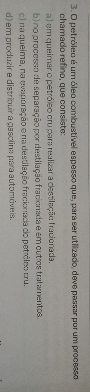 petróleo é um óleo combustível espesso que, para ser utilizado, deve passar por um processo
chamado refino, que consiste:
a) em queimar o petróleo cru para realizar a destilação fracionada.
b) no processo de separação por destilação fracionada e em outros tratamentos.
c) na queima, na evaporação e na destilação fracionada do petróleo cru.
d) em produzir e distribuir a gasolina para automóveis.