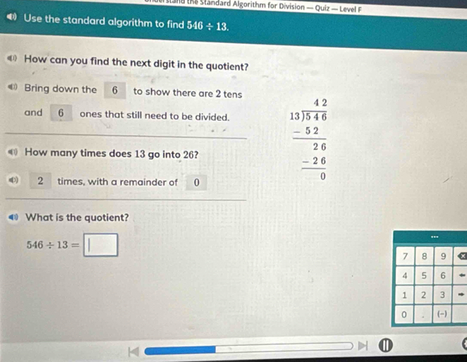 stad the Standard Algorithm for Division — Quiz — Level F 
Use the standard algorithm to find 546/ 13. 
《 How can you find the next digit in the quotient? 
Bring down the 6 to show there are 2 tens 
and 6 ones that still need to be divided. 
How many times does 13 go into 26?
2 times, with a remainder of 0
beginarrayr 42 _ 4 13encloselongdiv 8 -beginarrayr - -5 hline 0endarray 
What is the quotient?
546/ 13=□