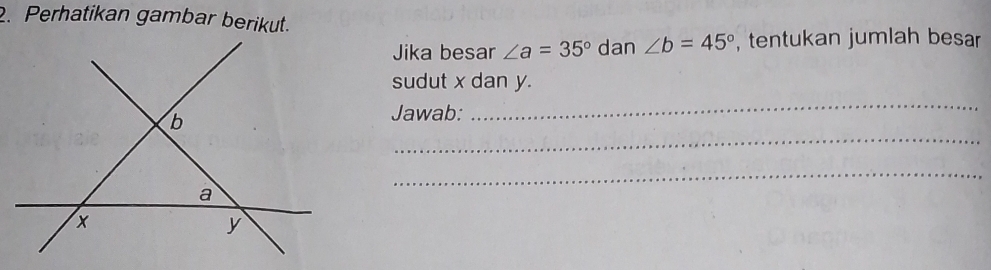 Perhatikan gambar berikut. 
Jika besar ∠ a=35° dan ∠ b=45° , tentukan jumlah besar 
sudut x dan y. 
Jawab: 
_ 
_ 
_