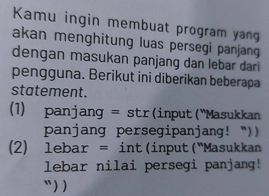 Kamu ingin membuat program yang 
akan menghitung luas persegi panjang 
dengan masukan panjang dan lebar dari 
pengguna. Berikut ini diberikan beberapa 
statement. 
(1) panjang = str(input("Masukkan 
panjang persegipanjang! “)) 
(2) lebar = int(input("Masukkan 
lebar nilai persegi panjang! 
`` ) )