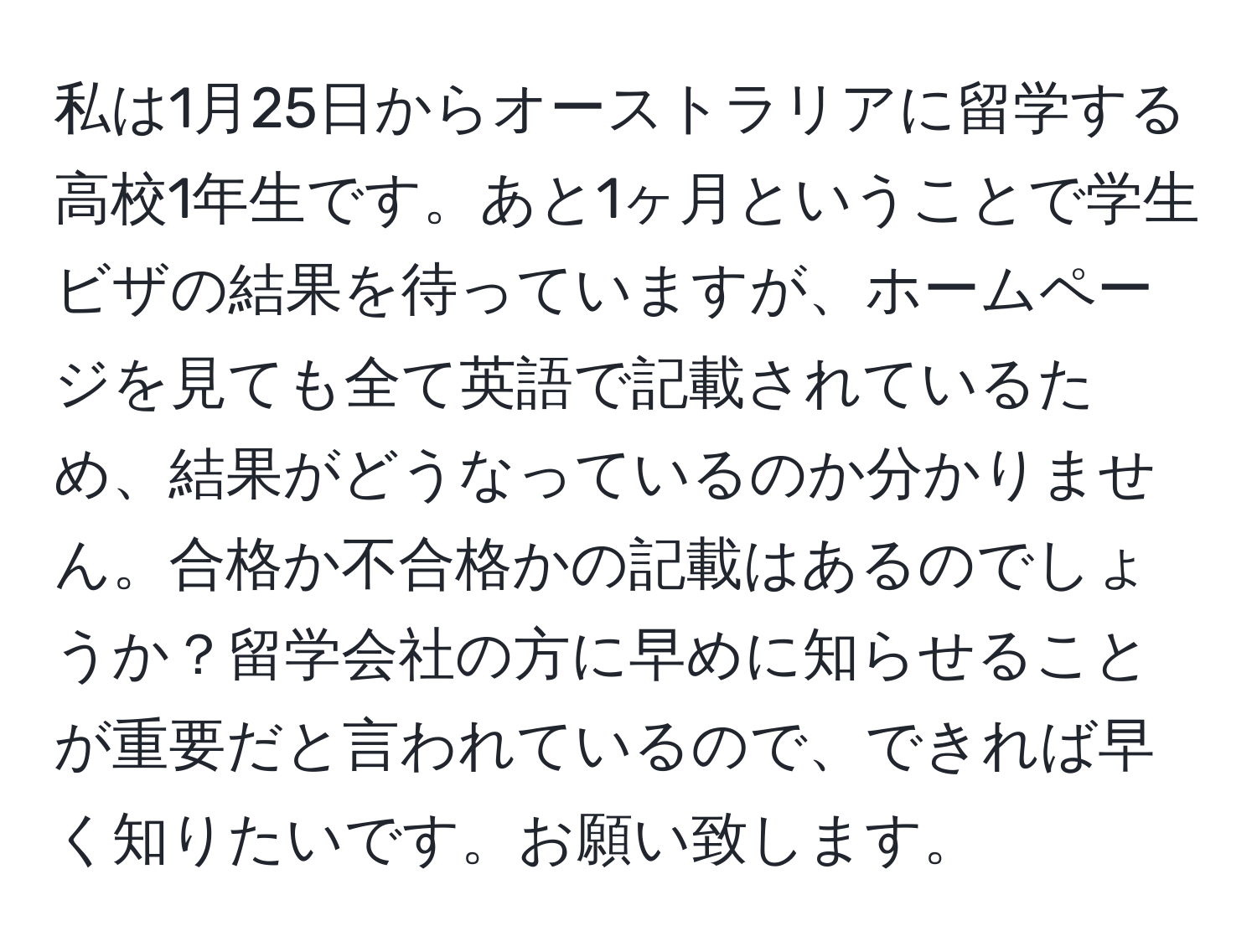 私は1月25日からオーストラリアに留学する高校1年生です。あと1ヶ月ということで学生ビザの結果を待っていますが、ホームページを見ても全て英語で記載されているため、結果がどうなっているのか分かりません。合格か不合格かの記載はあるのでしょうか？留学会社の方に早めに知らせることが重要だと言われているので、できれば早く知りたいです。お願い致します。